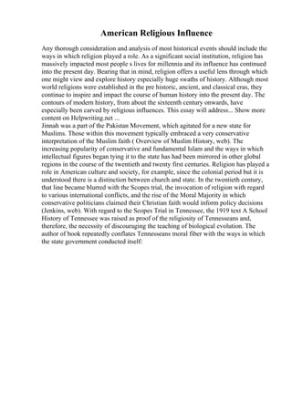 American Religious Influence
Any thorough consideration and analysis of most historical events should include the
ways in which religion played a role. As a significant social institution, religion has
massively impacted most people s lives for millennia and its influence has continued
into the present day. Bearing that in mind, religion offers a useful lens through which
one might view and explore history especially huge swaths of history. Although most
world religions were established in the pre historic, ancient, and classical eras, they
continue to inspire and impact the course of human history into the present day. The
contours of modern history, from about the sixteenth century onwards, have
especially been carved by religious influences. This essay will address... Show more
content on Helpwriting.net ...
Jinnah was a part of the Pakistan Movement, which agitated for a new state for
Muslims. Those within this movement typically embraced a very conservative
interpretation of the Muslim faith ( Overview of Muslim History, web). The
increasing popularity of conservative and fundamental Islam and the ways in which
intellectual figures began tying it to the state has had been mirrored in other global
regions in the course of the twentieth and twenty first centuries. Religion has played a
role in American culture and society, for example, since the colonial period but it is
understood there is a distinction between church and state. In the twentieth century,
that line became blurred with the Scopes trial, the invocation of religion with regard
to various international conflicts, and the rise of the Moral Majority in which
conservative politicians claimed their Christian faith would inform policy decisions
(Jenkins, web). With regard to the Scopes Trial in Tennessee, the 1919 text A School
History of Tennessee was raised as proof of the religiosity of Tennesseans and,
therefore, the necessity of discouraging the teaching of biological evolution. The
author of book repeatedly conflates Tennesseans moral fiber with the ways in which
the state government conducted itself:
 