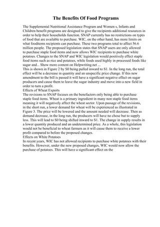 The Benefits Of Food Programs
The Supplemental Nutritional Assistance Program and Women s, Infants and
Children benefit programs are designed to give the recipients additional resources in
order to help their households function. SNAP currently has no restrictions on types
of food that are available to purchase. WIC, on the other hand, has more limits on
what fooditems recipients can purchase. These two programs total to affect 56.6
million people. The proposed legislation states that SNAP users are only allowed
to purchase staple food items and now allows WIC recipients to purchase white
potatoes. Changes to the SNAP and WIC legislation would positively effect staple
food items such as rice and potatoes, while foods used highly in processed foods like
sugar and... Show more content on Helpwriting.net ...
This is shown in Figure 2 by S0 being pulled inward to S1. In the long run, the total
effect will be a decrease in quantity and an unspecific price change. If this new
amendment to the bill is passed it will have a significant negative effect on sugar
producers and cause them to leave the sugar industry and move into a new field in
order to turn a profit.
Effects of Wheat Exports
The revisions to SNAP focuses on the benefactors only being able to purchase
staple food items. Wheat is a primary ingredient in many non staple food items
meaning it will negatively affect the wheat sector. Upon passage of the revisions,
in the short run, a lower demand for wheat will be experienced as illustrated in
Figure 3. The price will be lowered and the amount needed will decrease. Then as
demand decrease, in the long run, the producers will have no chose but to supply
less. This will lead to S0 being shifted inward to S1. The change in supply results in
a lower quantity produced and an undetermined price. As a whole, this legislation
would not be beneficial to wheat farmers as it will cause them to receive a lower
profit compared to before the proposed changes.
Effects on White Potatoes
In recent years, WIC has not allowed recipients to purchase white potatoes with their
benefits. However, under the new proposed changes, WIC would now allow the
purchase of potatoes. This will have a significant effect on the
 