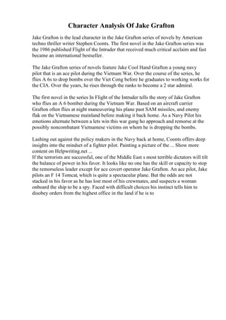Character Analysis Of Jake Grafton
Jake Grafton is the lead character in the Jake Grafton series of novels by American
techno thriller writer Stephen Coonts. The first novel in the Jake Grafton series was
the 1986 published Flight of the Intruder that received much critical acclaim and fast
became an international bestseller.
The Jake Grafton series of novels feature Jake Cool Hand Grafton a young navy
pilot that is an ace pilot during the Vietnam War. Over the course of the series, he
flies A 6s to drop bombs over the Viet Cong before he graduates to working works for
the CIA. Over the years, he rises through the ranks to become a 2 star admiral.
The first novel in the series In Flight of the Intruder tells the story of Jake Grafton
who flies an A 6 bomber during the Vietnam War. Based on an aircraft carrier
Grafton often flies at night maneuvering his plane past SAM missiles, and enemy
flak on the Vietnamese mainland before making it back home. As a Navy Pilot his
emotions alternate between a lets win this war gung ho approach and remorse at the
possibly noncombatant Vietnamese victims on whom he is dropping the bombs.
Lashing out against the policy makers in the Navy back at home, Coonts offers deep
insights into the mindset of a fighter pilot. Painting a picture of the ... Show more
content on Helpwriting.net ...
If the terrorists are successful, one of the Middle East s most terrible dictators will tilt
the balance of power in his favor. It looks like no one has the skill or capacity to stop
the remorseless leader except for ace covert operator Jake Grafton. An ace pilot, Jake
pilots an F 14 Tomcat, which is quite a spectacular plane. But the odds are not
stacked in his favor as he has lost most of his crewmates, and suspects a woman
onboard the ship to be a spy. Faced with difficult choices his instinct tells him to
disobey orders from the highest office in the land if he is to
 