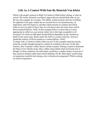Life As A Contest With Fate By Heinrich Von Kleist
When is the proper moment to think? Is it better to think before, during, or after an
action? The writer, Heinrich von Kleist, argues that one should think after an act.
He uses the example of a wrestler, The athlete, at that moment when he is holding
his opponent in his grip, simply has no recourse but to act spontaneously, on
inspiration; and if he begins to calculate which muscles to contract and which
limbs to move in order to throw him, he will always draw the short straw and be
thrown himself (Kleist, 1810). In this example Kleist is correct that it is more
appropriate to reflect on your actions rather, but is this logic acceptable in all
occasions? Or when an individual should think be dependent on the situation at
hand? In the same essay, Kleist states life itself is a contest with fate , however
should the entirety of life be treated as a contest (Kleist, 1810)?
To begin with, is it better to think while you act? In the example stated previously,
when the wrestler thought during he s match, he resulted as the loser. In the film
Fearless, Huo Yuannjia s father faced a similar scenario. During a match to determine
the better of two Wushu styles, Hou s father meets defeat when he became lost in
thought. In these situations, the individuals would have a higher chance of success if
they acted on intuition rather than critical thinking. On the other hand, would acting
on inspiration would be best during a test or homework assignment? While working
on school assignments
 
