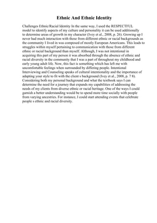 Ethnic And Ethnic Identity
Challenges Ethnic/Racial Identity In the same way, I used the RESPECTFUL
model to identify aspects of my culture and personality it can be used additionally
to determine areas of growth in my character (Ivey et al., 2008, p. 26). Growing up I
never had much interaction with those from different ethnic or racial backgrounds as
the community I lived in was composed of mostly European Americans. This leads to
struggles within myself pertaining to communication with those from different
ethnic or racial background than myself. Although, I was not intentional in
acquiring this part of my person it was absorbed through the absence of ethnic and
racial diversity in the community that I was a part of throughout my childhood and
early young adult life. Now, this fact is something which has left me with
uncomfortable feelings when surrounded by differing people. Intentional
Interviewing and Counseling speaks of cultural intentionality and the importance of
adapting your style to fit with the client s background (Ivey et al., 2008, p. 7 8).
Considering both my personal background and what the textbook says I can
determine the need for a journey that expands my capabilities of addressing the
needs of my clients from diverse ethnic or racial heritage. One of the ways I could
garnish a better understanding would be to spend more time socially with people
from varying ancestries. For instance, I could start attending events that celebrate
people s ethnic and racial diversity.
 