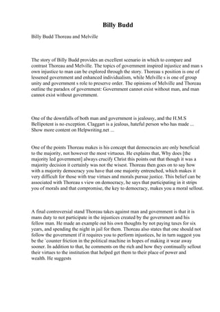 Billy Budd
Billy Budd Thoreau and Melville
The story of Billy Budd provides an excellent scenario in which to compare and
contrast Thoreau and Melville. The topics of government inspired injustice and man s
own injustice to man can be explored through the story. Thoreau s position is one of
lessened government and enhanced individualism, while Melville s is one of group
unity and government s role to preserve order. The opinions of Melville and Thoreau
outline the paradox of government: Government cannot exist without man, and man
cannot exist without government.
One of the downfalls of both man and government is jealousy, and the H.M.S
Bellipotent is no exception. Claggart is a jealous, hateful person who has made ...
Show more content on Helpwriting.net ...
One of the points Thoreau makes is his concept that democracies are only beneficial
to the majority, not however the most virtuous. He explains that, Why does [the
majority led government] always crucify Christ this points out that though it was a
majority decision it certainly was not the wisest. Thoreau then goes on to say how
with a majority democracy you have that one majority entrenched, which makes it
very difficult for those with true virtues and morals pursue justice. This belief can be
associated with Thoreau s view on democracy, he says that participating in it strips
you of morals and that compromise, the key to democracy, makes you a moral sellout.
A final controversial stand Thoreau takes against man and government is that it is
mans duty to not participate in the injustices created by the government and his
fellow man. He made an example out his own thoughts by not paying taxes for six
years, and spending the night in jail for them. Thoreau also states that one should not
follow the government if it requires you to perform injustices, he in turn suggest you
be the `counter friction in the political machine in hopes of making it wear away
sooner. In addition to that, he comments on the rich and how they continually sellout
their virtues to the institution that helped get them to their place of power and
wealth. He suggests
 