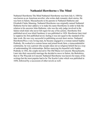 Nathaniel Hawthorne s The Mind
Nathaniel Hawthorne The Mind Nathaniel Hawthorne was born July 4, 1804 he
was known as an American novelist, who writes dark romantic short stories. He
was born in Salem, Massachusetts to his parents to Nathaniel Hathorne and
Elizabeth Clarke Manning. Nathaniel Hawthorne was originally named Nathaniel
Hathorne but he later added a w to make his name Hawthorne in order to hide the
relation to his ancestor John Hathorne, who was the only judge involved in the
Salem witch trials who never felt regret for any of his actions. Hawthorne first
published novel was titled Fanshawe it was published in 1828. Hawthorne later tried
to suppress his first published novel, feeling it was not equal to the standard of his
later work. He was very successful in publishing several short stories. Nathaniel
HawthorneWas a very loving man, he became engaged to a woman named Sophia
Peabody. He worked at a custom house and joined brook farm, a transcendentalist
community, he was a person who accepts ideas not as religious beliefs but as a way
of understanding life relationships. Before marrying his beautiful wife Sophia
Peabody in 1842, the couple moved to The Old Manse in Concord, Massachusetts.
Later into their successful marriage the decided to move to Salem, the Berkshires,
then to The Wayside in Concord. Nathaniel Hawthorne was known for many of his
writings but the most popular had to be The Scarlet Letter which was published in
1850, followed by a succession of other novels as well.
 