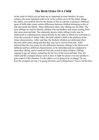 The Birth Order Of A Child
In the order of which you are born are so important in some families. In some
cultures, the most important order to be in for a child was to be the oldest. Being
the oldest, you could be first for the throne or first as a prince or princess. Different
spots of birth order create certain differences between children belonging to this or
that spot inside the family. These differences show why siblings are not alike. The
term siblings are used to identify children who are brothers and sisters coming from
that same mom and dad. The commonly known words sibling rivalry may be
understood as a phenomenon caused directly by the order in which you were born in.
From the research of Alfred Adler, the birth orderof a child is the predictor of his
future characteristics. Adler said that, the firstborn children are dethroned when
the next child comes along and that they may never recover from that. Adler
believed that the true reason for the differences between siblings is the desire to be
different and have different characteristics, to be individual and not compared to
their other sibling, and to stand out from the crowd of other children. Siblings
ranging in age are always competing for the love of the mom and dad. Also, the
oldest and the youngest always seem to have to fight for power over one another to
gain control of the situation. I m the oldest, so I m going to be in charge! Or you
hear the youngest one say, I m going tell mom you re being bossy! You re not the boss
 