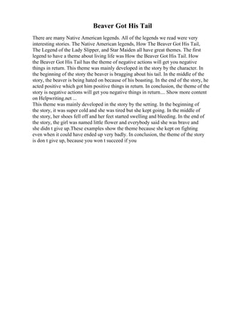 Beaver Got His Tail
There are many Native American legends. All of the legends we read were very
interesting stories. The Native American legends, How The Beaver Got His Tail,
The Legend of the Lady Slipper, and Star Maiden all have great themes. The first
legend to have a theme about living life was How the Beaver Got His Tail. How
the Beaver Got His Tail has the theme of negative actions will get you negative
things in return. This theme was mainly developed in the story by the character. In
the beginning of the story the beaver is bragging about his tail. In the middle of the
story, the beaver is being hated on because of his boasting. In the end of the story, he
acted positive which got him positive things in return. In conclusion, the theme of the
story is negative actions will get you negative things in return.... Show more content
on Helpwriting.net ...
This theme was mainly developed in the story by the setting. In the beginning of
the story, it was super cold and she was tired but she kept going. In the middle of
the story, her shoes fell off and her feet started swelling and bleeding. In the end of
the story, the girl was named little flower and everybody said she was brave and
she didn t give up.These examples show the theme because she kept on fighting
even when it could have ended up very badly. In conclusion, the theme of the story
is don t give up, because you won t succeed if you
 