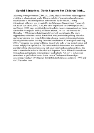 Special Educational Needs Support For Children With...
According to the government (GOV.UK, 2016), special educational needs support is
available at all educational levels. This was in light of international developments,
modifications to national legislation and decisions by law makers. The key
international influencer was presented by the Salamanca Statement and Framework
for Action (UNESCO, 1994). Also, two cases in particular the O Donoghue (1993)
and Sinnott (2000) cases contributed significantly to changes in educational provision
for children with special needs (Griffin and Shevlin, 20111). The first case the O
Donoghue (1993) concerned eight year old boy with special needs. The courts
supported the claimant to ensure that children were permitted to primary education
and the government was compiled to make adequate changes to the curriculum and
teaching to make certain that they could make the best use of their capacities (Carey,
2005). The second case concerned Jamie Sinnott who had s severe form of autism and
mental and physical dysfunction. The case concluded that the state was required to
provide lifelong education for people with severe/profound general disabilities. It is
now evident that inclusion in education is an important factor. This reduces exclusion
from culture, curricula and communities of local schools. Not only is inclusion an
educational or professional matter but an issue of fundamental human rights
concerning everybody (Wertheimer, 1997).Both the Salamanca statement (1994) and
the UN standard rules
 