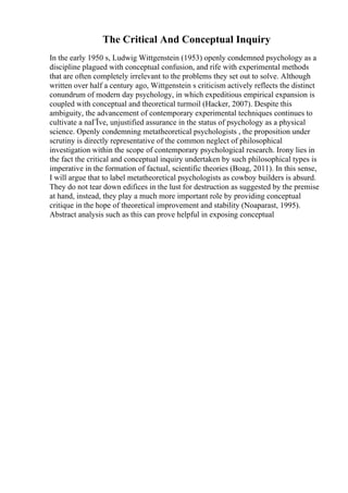 The Critical And Conceptual Inquiry
In the early 1950 s, Ludwig Wittgenstein (1953) openly condemned psychology as a
discipline plagued with conceptual confusion, and rife with experimental methods
that are often completely irrelevant to the problems they set out to solve. Although
written over half a century ago, Wittgenstein s criticism actively reflects the distinct
conundrum of modern day psychology, in which expeditious empirical expansion is
coupled with conceptual and theoretical turmoil (Hacker, 2007). Despite this
ambiguity, the advancement of contemporary experimental techniques continues to
cultivate a naГЇve, unjustified assurance in the status of psychology as a physical
science. Openly condemning metatheoretical psychologists , the proposition under
scrutiny is directly representative of the common neglect of philosophical
investigation within the scope of contemporary psychological research. Irony lies in
the fact the critical and conceptual inquiry undertaken by such philosophical types is
imperative in the formation of factual, scientific theories (Boag, 2011). In this sense,
I will argue that to label metatheoretical psychologists as cowboy builders is absurd.
They do not tear down edifices in the lust for destruction as suggested by the premise
at hand, instead, they play a much more important role by providing conceptual
critique in the hope of theoretical improvement and stability (Noaparast, 1995).
Abstract analysis such as this can prove helpful in exposing conceptual
 