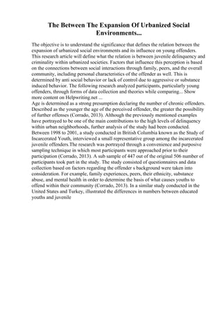 The Between The Expansion Of Urbanized Social
Environments...
The objective is to understand the significance that defines the relation between the
expansion of urbanized social environments and its influence on young offenders.
This research article will define what the relation is between juvenile delinquency and
criminality within urbanized societies. Factors that influence this perception is based
on the connections between social interactions through family, peers, and the overall
community, including personal characteristics of the offender as well. This is
determined by anti social behavior or lack of control due to aggressive or substance
induced behavior. The following research analyzed participants, particularly young
offenders, through forms of data collection and theories while comparing... Show
more content on Helpwriting.net ...
Age is determined as a strong presumption declaring the number of chronic offenders.
Described as the younger the age of the perceived offender, the greater the possibility
of further offenses (Corrado, 2013). Although the previously mentioned examples
have portrayed to be one of the main contributions to the high levels of delinquency
within urban neighborhoods, further analysis of the study had been conducted.
Between 1998 to 2001, a study conducted in British Columbia known as the Study of
Incarcerated Youth, interviewed a small representative group among the incarcerated
juvenile offenders.The research was portrayed through a convenience and purposive
sampling technique in which most participants were approached prior to their
participation (Corrado, 2013). A sub sample of 447 out of the original 506 number of
participants took part in the study. The study consisted of questionnaires and data
collection based on factors regarding the offender s background were taken into
consideration. For example, family experiences, peers, their ethnicity, substance
abuse, and mental health in order to determine the basis of what causes youths to
offend within their community (Corrado, 2013). In a similar study conducted in the
United States and Turkey, illustrated the differences in numbers between educated
youths and juvenile
 