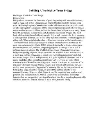 Building A Waddell A-Truss Bridge
Building a Waddell A Truss Bridge
Introduction:
Bridges have been used for thousands of years, beginning with natural formations,
such as huge rock arches (Appendix A). The first bridges made by humans were
most likely simple spans of wooden tree trunks laid across streams, or planks, such
as rafts tied together (Gascoigne, 2001). These simple designs evolved over time, as
new materials became available, to form the hundreds of bridges we use today. Some
basic bridge designs include truss, arch, beam and suspension bridges. The most
basic of these is the beam bridge (Appendix B1), which consists of a deck, spanning
a relatively short distance, that is held up by a pair of abutments (vertical supports at
either end). When weight is placed on ... Show more content on Helpwriting.net ...
This means that it excessively designed, and can create excessive burdens on the
cost, size and complexity (Sade, 2014). When designing large bridges, these three
factors (excessive cost, size and complexity) regulate if a bridge is built, or if a
different design is chosen. The Waddell A truss bridge (Appendix C) is a truss
bridge designed by engineer John Alexander Low Waddell. It was built in 1898, as
a short span railway bridge, and is one of only two bridges remaining which had
the A truss design. Due to its high trusses, it is quite rigid in all directions, and it is
easily erected as it has a simple design (Syazwi, 2013). These are some of the
reasons why the Waddell a truss design was chosen. It is simple to create out of the
materials which can be used (Manila folders) as it consists of beams and bars, as
well as some gusset plates (Appendix C). Not only this, but the design allows it to
hold quite a large amount of weight, in spite of the fact that a folder is not
necessarily strong. However when folded, it may be surprising how much a small
piece of card can actually hold. Manila folders were used to create this bridge
because they are inexpensive, easy to cut bend and glue, have surprisingly predictable
structural behaviour and can be used to build tubes, bars and strong
 