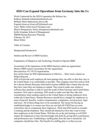 H2O Can Expand Operations from Germany Into the Us
Work Contracted for the H2O Corporation By Kibitzer Inc.
Kathryn Dulanski kdulanski@hotmail.com
Bethany Dutes bdutes@my.devry.edu
Eugenia Greaves Greaves92@hotmail.com
Tracy Miller miller.tracy27@yahoo.com
Sherry Montgomery sherry.montgomery@hotmail.com
Keller Graduate School of Management
HR600 Human Resource Planning
February 24, 2011
Brian Nisbet
Table of Contents
Background Introduction
Outline and Review of HRIS Systems
Explanation of Manpower and Technology Needed to Operate HRIS
Assessment of the importance of the HRIS function within an organization
Metrics HRIS system can produce for the organization
Best practices of 5 10 US organizations
Key action items for H20 implementation of effective ... Show more content on
Helpwriting.net ...
H2O will provide each employee the best package they can offer so that their stay in
the United States is as comfortable as possible. This company must first seek to look
for a decent Human Resource Information System (HRIS) that is better than the one
they have since they are looking to expand. They need to make sure whatever
software they purchase is able to meet the needs of their Germany and United States
locations. Next step is recruiting. H2O needs to make sure that they take into
consideration when sending experts to the United States or hiring employees from
within the United States. Human Resources should have a budget for employees in
areas of payroll, benefits, workers compensation, compliance, exit processes, legal
and taxes. All of these things have to be considered. The reason for having an
established budget is to ensure new hires are not laid off if H2O has cut costs
somewhere else to compensate their employees. Third step H2O needs to consider
is training and development. They should ask themselves how they want to train
their employees in the United States. Will they do on the job training or will H2O
require the employees to have the knowledge and skills by giving them a proficiency
and performance test. Establishing a staffing plan from the start is beneficial. All
companies should have this. The benefit of a staffing plan is so that you can
 