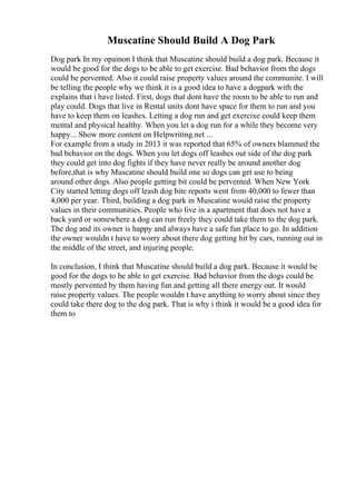 Muscatine Should Build A Dog Park
Dog park In my opainon I think that Muscatine should build a dog park. Because it
would be good for the dogs to be able to get exercise. Bad behavior from the dogs
could be pervented. Also it could raise property values around the communite. I will
be telling the people why we think it is a good idea to have a dogpark with the
explains that i have listed. First, dogs that dont have the room to be able to run and
play could. Dogs that live in Rental units dont have space for them to run and you
have to keep them on leashes. Letting a dog run and get exercixe could keep them
mental and physical healthy. When you let a dog run for a while they become very
happy... Show more content on Helpwriting.net ...
For example from a study in 2013 it was reported that 65% of owners blammed the
bad behavior on the dogs. When you let dogs off leashes out side of the dog park
they could get into dog fights if they have never really be around another dog
before,that is why Muscatine should build one so dogs can get use to being
around other dogs. Also people getting bit could be pervented. When New York
City started letting dogs off leash dog bite reports went from 40,000 to fewer than
4,000 per year. Third, building a dog park in Muscatine would raise the property
values in their communities. People who live in a apartment that does not have a
back yard or somewhere a dog can run freely they could take them to the dog park.
The dog and its owner is happy and always have a safe fun place to go. In addition
the owner wouldn t have to worry about there dog getting hit by cars, running out in
the middle of the street, and injuring people.
In conclusion, I think that Muscatine should build a dog park. Because it would be
good for the dogs to be able to get exercise. Bad behavior from the dogs could be
mostly pervented by them having fun and getting all there energy out. It would
raise property values. The people wouldn t have anything to worry about since they
could take there dog to the dog park. That is why i think it would be a good idea for
them to
 