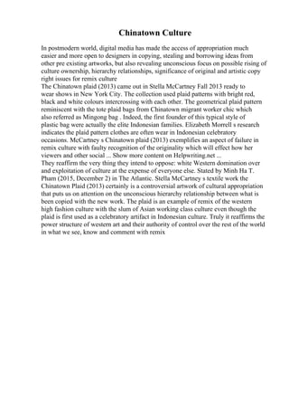 Chinatown Culture
In postmodern world, digital media has made the access of appropriation much
easier and more open to designers in copying, stealing and borrowing ideas from
other pre existing artworks, but also revealing unconscious focus on possible rising of
culture ownership, hierarchy relationships, significance of original and artistic copy
right issues for remix culture
The Chinatown plaid (2013) came out in Stella McCartney Fall 2013 ready to
wear shows in New York City. The collection used plaid patterns with bright red,
black and white colours intercrossing with each other. The geometrical plaid pattern
reminiscent with the tote plaid bags from Chinatown migrant worker chic which
also referred as Mingong bag . Indeed, the first founder of this typical style of
plastic bag were actually the elite Indonesian families. Elizabeth Morrell s research
indicates the plaid pattern clothes are often wear in Indonesian celebratory
occasions. McCartney s Chinatown plaid (2013) exemplifies an aspect of failure in
remix culture with faulty recognition of the originality which will effect how her
viewers and other social ... Show more content on Helpwriting.net ...
They reaffirm the very thing they intend to oppose: white Western domination over
and exploitation of culture at the expense of everyone else. Stated by Minh Ha T.
Pham (2015, December 2) in The Atlantic. Stella McCartney s textile work the
Chinatown Plaid (2013) certainly is a controversial artwork of cultural appropriation
that puts us on attention on the unconscious hierarchy relationship between what is
been copied with the new work. The plaid is an example of remix of the western
high fashion culture with the slum of Asian working class culture even though the
plaid is first used as a celebratory artifact in Indonesian culture. Truly it reaffirms the
power structure of western art and their authority of control over the rest of the world
in what we see, know and comment with remix
 