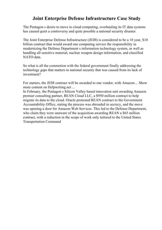 Joint Enterprise Defense Infrastructure Case Study
The Pentagon s desire to move to cloud computing, overhauling its IT data systems
has caused quiet a controversy and quite possible a national security disaster.
The Joint Enterprise Defense Infrastructure (JEDI) is considered to be a 10 year, $10
billion contract that would award one computing service the responsibility in
modernizing the Defense Department s information technology system, as well as
handling all sensitive material, nuclear weapon design information, and classified
NATO data.
So what is all the commotion with the federal government finally addressing the
technology gaps that matters to national security that was caused from its lack of
investment?
For starters, the JEDI contract will be awarded to one vendor, with Amazon... Show
more content on Helpwriting.net ...
In February, the Pentagon s Silicon Valley based innovation unit awarding Amazon
premier consulting partner, REAN Cloud LLC, a $950 million contract to help
migrate its data to the cloud. Oracle protested REAN contract to the Government
Accountability Office, stating the process was shrouded in secrecy, and the move
was opening a door for Amazon Web Services. This led to the Defense Department,
who claim they were unaware of the acquisition awarding REAN a $65 million
contract, with a reduction in the scope of work only tailored to the United States
Transportation Command
 