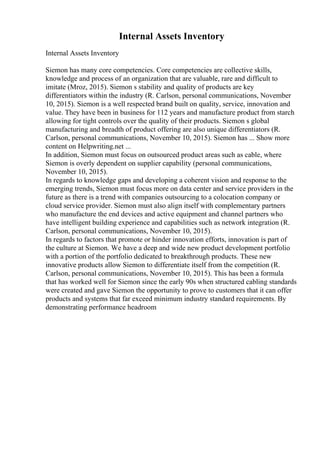 Internal Assets Inventory
Internal Assets Inventory
Siemon has many core competencies. Core competencies are collective skills,
knowledge and process of an organization that are valuable, rare and difficult to
imitate (Mroz, 2015). Siemon s stability and quality of products are key
differentiators within the industry (R. Carlson, personal communications, November
10, 2015). Siemon is a well respected brand built on quality, service, innovation and
value. They have been in business for 112 years and manufacture product from starch
allowing for tight controls over the quality of their products. Siemon s global
manufacturing and breadth of product offering are also unique differentiators (R.
Carlson, personal communications, November 10, 2015). Siemon has ... Show more
content on Helpwriting.net ...
In addition, Siemon must focus on outsourced product areas such as cable, where
Siemon is overly dependent on supplier capability (personal communications,
November 10, 2015).
In regards to knowledge gaps and developing a coherent vision and response to the
emerging trends, Siemon must focus more on data center and service providers in the
future as there is a trend with companies outsourcing to a colocation company or
cloud service provider. Siemon must also align itself with complementary partners
who manufacture the end devices and active equipment and channel partners who
have intelligent building experience and capabilities such as network integration (R.
Carlson, personal communications, November 10, 2015).
In regards to factors that promote or hinder innovation efforts, innovation is part of
the culture at Siemon. We have a deep and wide new product development portfolio
with a portion of the portfolio dedicated to breakthrough products. These new
innovative products allow Siemon to differentiate itself from the competition (R.
Carlson, personal communications, November 10, 2015). This has been a formula
that has worked well for Siemon since the early 90s when structured cabling standards
were created and gave Siemon the opportunity to prove to customers that it can offer
products and systems that far exceed minimum industry standard requirements. By
demonstrating performance headroom
 