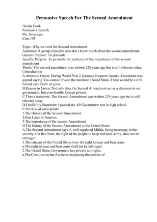 Persuasive Speech For The Second Amendment
Garian Cook
Persuasive Speech
Ms. Keipinger
Com 101
Topic: Why we need the Second Amendment
Audience: A group of people who don t know much about the second amendment.
General Purpose: To persuade
Specific Purpose: To persuade the audience of the importance of the second
amendment
Thesis: The second amendment was written 228 years ago but is still relevant today.
I.Introduction
A.Attention Getter: During World War 2 Japanese Emperor Isoroku Yamamoto was
quoted saying You cannot invade the mainland United States. There would be a rifle
behind each blade of grass.
B.Reason to Listen: Not only does the Second Amendment act as a deterrent to our
government, but even hostile foreign powers.
C.Thesis statement: The Second Amendment was written 228 years ago but is still
relevant today
D.Credibility Statement: I passed the AP Government test in high school.
E.Preview of main points.
1.The History of the Second Amendment.
2.Gun Laws in America.
3.The importance of the second Amendment.
II.The history of the Second Amendment in the United States
A.The Second Amendment says A well regulated Militia, being necessary to the
security of a free State, the right of the people to keep and bear Arms, shall not be
infringed
1.The citizens of the United States have the right to keep and bear arms.
a.The right to keep and bear arms shall not be infringed.
2.The United States Government has powers not rights.
a.The Constitution has 8 articles explaining the powers of
 