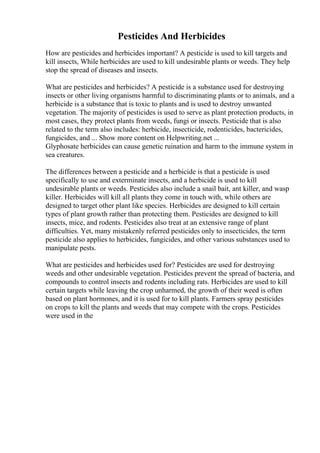 Pesticides And Herbicides
How are pesticides and herbicides important? A pesticide is used to kill targets and
kill insects, While herbicides are used to kill undesirable plants or weeds. They help
stop the spread of diseases and insects.
What are pesticides and herbicides? A pesticide is a substance used for destroying
insects or other living organisms harmful to discriminating plants or to animals, and a
herbicide is a substance that is toxic to plants and is used to destroy unwanted
vegetation. The majority of pesticides is used to serve as plant protection products, in
most cases, they protect plants from weeds, fungi or insects. Pesticide that is also
related to the term also includes: herbicide, insecticide, rodenticides, bactericides,
fungicides, and ... Show more content on Helpwriting.net ...
Glyphosate herbicides can cause genetic ruination and harm to the immune system in
sea creatures.
The differences between a pesticide and a herbicide is that a pesticide is used
specifically to use and exterminate insects, and a herbicide is used to kill
undesirable plants or weeds. Pesticides also include a snail bait, ant killer, and wasp
killer. Herbicides will kill all plants they come in touch with, while others are
designed to target other plant like species. Herbicides are designed to kill certain
types of plant growth rather than protecting them. Pesticides are designed to kill
insects, mice, and rodents. Pesticides also treat at an extensive range of plant
difficulties. Yet, many mistakenly referred pesticides only to insecticides, the term
pesticide also applies to herbicides, fungicides, and other various substances used to
manipulate pests.
What are pesticides and herbicides used for? Pesticides are used for destroying
weeds and other undesirable vegetation. Pesticides prevent the spread of bacteria, and
compounds to control insects and rodents including rats. Herbicides are used to kill
certain targets while leaving the crop unharmed, the growth of their weed is often
based on plant hormones, and it is used for to kill plants. Farmers spray pesticides
on crops to kill the plants and weeds that may compete with the crops. Pesticides
were used in the
 