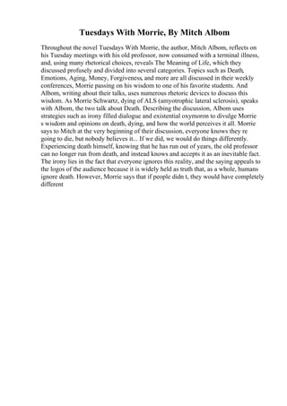 Tuesdays With Morrie, By Mitch Albom
Throughout the novel Tuesdays With Morrie, the author, Mitch Albom, reflects on
his Tuesday meetings with his old professor, now consumed with a terminal illness,
and, using many rhetorical choices, reveals The Meaning of Life, which they
discussed profusely and divided into several categories. Topics such as Death,
Emotions, Aging, Money, Forgiveness, and more are all discussed in their weekly
conferences, Morrie passing on his wisdom to one of his favorite students. And
Albom, writing about their talks, uses numerous rhetoric devices to discuss this
wisdom. As Morrie Schwartz, dying of ALS (amyotrophic lateral sclerosis), speaks
with Albom, the two talk about Death. Describing the discussion, Albom uses
strategies such as irony filled dialogue and existential oxymoron to divulge Morrie
s wisdom and opinions on death, dying, and how the world perceives it all. Morrie
says to Mitch at the very beginning of their discussion, everyone knows they re
going to die, but nobody believes it... If we did, we would do things differently.
Experiencing death himself, knowing that he has run out of years, the old professor
can no longer run from death, and instead knows and accepts it as an inevitable fact.
The irony lies in the fact that everyone ignores this reality, and the saying appeals to
the logos of the audience because it is widely held as truth that, as a whole, humans
ignore death. However, Morrie says that if people didn t, they would have completely
different
 