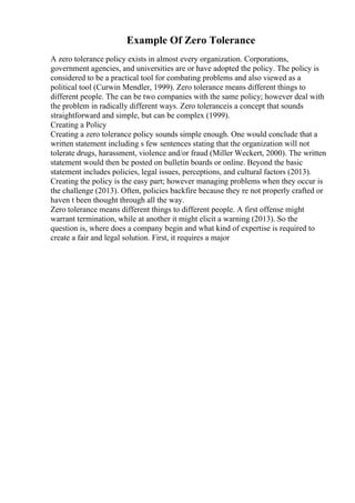 Example Of Zero Tolerance
A zero tolerance policy exists in almost every organization. Corporations,
government agencies, and universities are or have adopted the policy. The policy is
considered to be a practical tool for combating problems and also viewed as a
political tool (Curwin Mendler, 1999). Zero tolerance means different things to
different people. The can be two companies with the same policy; however deal with
the problem in radically different ways. Zero toleranceis a concept that sounds
straightforward and simple, but can be complex (1999).
Creating a Policy
Creating a zero tolerance policy sounds simple enough. One would conclude that a
written statement including s few sentences stating that the organization will not
tolerate drugs, harassment, violence and/or fraud (Miller Weckert, 2000). The written
statement would then be posted on bulletin boards or online. Beyond the basic
statement includes policies, legal issues, perceptions, and cultural factors (2013).
Creating the policy is the easy part; however managing problems when they occur is
the challenge (2013). Often, policies backfire because they re not properly crafted or
haven t been thought through all the way.
Zero tolerance means different things to different people. A first offense might
warrant termination, while at another it might elicit a warning (2013). So the
question is, where does a company begin and what kind of expertise is required to
create a fair and legal solution. First, it requires a major
 