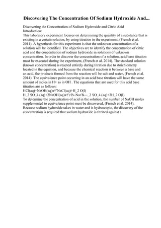 Discovering The Concentration Of Sodium Hydroxide And...
Discovering the Concentration of Sodium Hydroxide and Citric Acid
Introduction:
This laboratory experiment focuses on determining the quantity of a substance that is
existing in a certain solution, by using titration in the experiment, (French et al.
2014). A hypothesis for this experiment is that the unknown concentration of a
solution will be identified. The objectives are to identify the concentration of citric
acid and the concentration of sodium hydroxide in solutions of unknown
concentration. In order to discover the concentration of a solution, acid base titration
must be executed during the experiment, (French et al. 2014). The standard solution
(known concentration) is reacted entirely during titration due to stoichiometry
located in the equation, and because the chemical reaction is between a base and
an acid, the products formed from the reaction will be salt and water, (French et al.
2014). The equivalence point occurring in an acid base titration will have the same
amount of moles in H+ as in OH . The equations that are used for this acid base
titration are as follows:
HCl(aq)+NaOH(aq)в†’NaCl(aq)+H_2 O(l)
H_2 SO_4 (aq)+2NaOH(aq)в†’гЂ–NaгЂ—_2 SO_4 (aq)+2H_2 O(l)
To determine the concentration of acid in the solution, the number of NaOH moles
supplemented to equivalence point must be discovered, (French et al. 2014).
Because sodium hydroxide takes in water and is hydroscopic, the discovery of the
concentration is required that sodium hydroxide is titrated against a
 