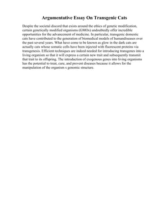Argumentative Essay On Transgenic Cats
Despite the societal discord that exists around the ethics of genetic modification,
certain genetically modified organisms (GMOs) undoubtedly offer incredible
opportunities for the advancement of medicine. In particular, transgenic domestic
cats have contributed to the generation of biomedical models of humandiseases over
the past several years. What have come to be known as glow in the dark cats are
actually cats whose somatic cells have been injected with fluorescent proteins via
transgenesis. Efficient techniques are indeed needed for introducing transgenes into a
living organism so that it will express a certain new trait and subsequently transmit
that trait to its offspring. The introduction of exogenous genes into living organisms
has the potential to treat, cure, and prevent diseases because it allows for the
manipulation of the organism s genomic structure.
 