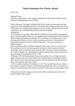 Thesis Statement For Christ s Death
OUTLINE
Research Topic
The focus of this paper is the Concept of Sacrifice and the Death of Christ and the
vicarious substitutionary work of Christ.
Thesis Statement This paper will argue that Christs death was necessary and Jesus
understood what foreshadowed Him, as He became the atoning sacrifice for our sin.
While Jesus was reading Jewish Scriptures, He was in fact constructing His own life
and death, so he could ultimately bring us all to His kingdom.
Introduction
As Christians, we can enjoy many benefits as believers and one that is most agreed
upon is that the death of Jesus is a very complex piece of historical literature that has
been examined throughout the decades. The very nature of our forgiveness of sins
rests upon the Holiness of God, which was necessary for man. The question of
penalty and payment of Christ s death is important ... Show more content on
Helpwriting.net ...
Paul in his letter to the Corinthians emphasizes that Israel s sin was so severe that
The sacrifice of his life was the huge gift necessary to offer God on the Day of
Atonement. That is what Paul meant when he said, God was in Christ, reconciling
the world to himself, not counting their trespasses against them, and has given to us
the reckoning of reconciliation (2 Cor. 5:19)
B.Romans 3:25 For God presented Jesus as the sacrifice for sin. People are made
right with God when they believe that Jesus sacrificed his life, shedding his blood.
This sacrifice shows that God was being fair when he held back and did not punish
those who sinned in times past. (NIV)
C.The Corinthian Epistles 2 Corinthians 5:14 15 The Apostle Paul tells us of the of
the vicarious sacrifice of Christ: And he died for all, that those who live should no
longer live for themselves but for him who died for them and was raised again. (NIV)
Atonement in John (two pages) Atonement in John is unique because John was a
special prophet with a special
 