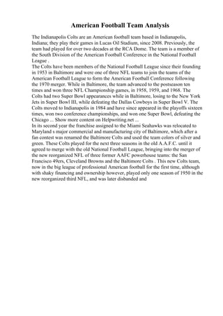 American Football Team Analysis
The Indianapolis Colts are an American football team based in Indianapolis,
Indiana; they play their games in Lucas Oil Stadium, since 2008. Previously, the
team had played for over two decades at the RCA Dome. The team is a member of
the South Division of the American Football Conference in the National Football
League .
The Colts have been members of the National Football League since their founding
in 1953 in Baltimore and were one of three NFL teams to join the teams of the
American Football League to form the American Football Conference following
the 1970 merger. While in Baltimore, the team advanced to the postseason ten
times and won three NFL Championship games, in 1958, 1959, and 1968. The
Colts had two Super Bowl appearances while in Baltimore, losing to the New York
Jets in Super Bowl III, while defeating the Dallas Cowboys in Super Bowl V. The
Colts moved to Indianapolis in 1984 and have since appeared in the playoffs sixteen
times, won two conference championships, and won one Super Bowl, defeating the
Chicago ... Show more content on Helpwriting.net ...
In its second year the franchise assigned to the Miami Seahawks was relocated to
Maryland s major commercial and manufacturing city of Baltimore, which after a
fan contest was renamed the Baltimore Colts and used the team colors of silver and
green. These Colts played for the next three seasons in the old A.A.F.C. until it
agreed to merge with the old National Football League, bringing into the merger of
the new reorganized NFL of three former AAFC powerhouse teams: the San
Francisco 49ers, Cleveland Browns and the Baltimore Colts . This new Colts team,
now in the big league of professional American football for the first time, although
with shaky financing and ownership however, played only one season of 1950 in the
new reorganized third NFL, and was later disbanded and
 