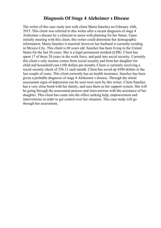 Diagnosis Of Stage 4 Alzheimer s Disease
The writer of this case study met with client Maria Sanchez on February 16th,
2015. This client was referred to this writer after a recent diagnosis of stage 4
Alzheimer s disease by a clinician to assist with planning for her future. Upon
initially meeting with this client, this writer could determine her demographic
information. Maria Sanchez is married; however her husband is currently residing
in Mexico City. This client is 68 years old. Sanchez has been living in the United
States for the last 20 years. She is a legal permanent resident (LPR). Client has
spent 17 of these 20 years in the work force, and paid into social security. Currently
this client s only income comes from social security and from her daughter for
child and household care (100 dollars per month). Client is currently receiving a
social security check of 356.12 each month. Client has saved up 4500 dollars in the
last couple of years. This client currently has no health insurance. Sanchez has been
given a probable diagnosis of stage 4 Alzheimer s disease. Through the initial
assessment signs of depression can be seen were seen by this writer. Client Sanchez
has a very close bond with her family, and uses them as her support system. She will
be going through the assessment process and interventions with the assistance of her
daughter. This client has come into the office seeking help, empowerment and
interventions in order to get control over her situation. This case study will go
through her assessment,
 
