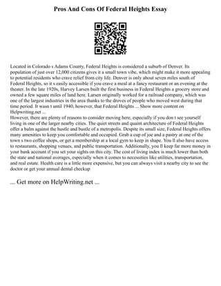Pros And Cons Of Federal Heights Essay
Located in Colorado s Adams County, Federal Heights is considered a suburb of Denver. Its
population of just over 12,000 citizens gives it a small town vibe, which might make it more appealing
to potential residents who crave relief from city life. Denver is only about seven miles south of
Federal Heights, so it s easily accessible if you crave a meal at a fancy restaurant or an evening at the
theater. In the late 1920s, Harvey Larsen built the first business in Federal Heights a grocery store and
owned a few square miles of land here. Larsen originally worked for a railroad company, which was
one of the largest industries in the area thanks to the droves of people who moved west during that
time period. It wasn t until 1940, however, that Federal Heights ... Show more content on
Helpwriting.net ...
However, there are plenty of reasons to consider moving here, especially if you don t see yourself
living in one of the larger nearby cities. The quiet streets and quaint architecture of Federal Heights
offer a balm against the hustle and bustle of a metropolis. Despite its small size, Federal Heights offers
many amenities to keep you comfortable and occupied. Grab a cup of joe and a pastry at one of the
town s two coffee shops, or get a membership at a local gym to keep in shape. You ll also have access
to restaurants, shopping venues, and public transportation. Additionally, you ll keep far more money in
your bank account if you set your sights on this city. The cost of living index is much lower than both
the state and national averages, especially when it comes to necessities like utilities, transportation,
and real estate. Health care is a little more expensive, but you can always visit a nearby city to see the
doctor or get your annual dental checkup
... Get more on HelpWriting.net ...
 