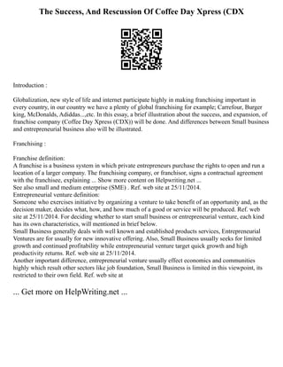 The Success, And Rescussion Of Coffee Day Xpress (CDX
Introduction :
Globalization, new style of life and internet participate highly in making franchising important in
every country, in our country we have a plenty of global franchising for example; Carrefour, Burger
king, McDonalds, Adiddas...,etc. In this essay, a brief illustration about the success, and expansion, of
franchise company (Coffee Day Xpress (CDX)) will be done. And differences between Small business
and entrepreneurial business also will be illustrated.
Franchising :
Franchise definition:
A franchise is a business system in which private entrepreneurs purchase the rights to open and run a
location of a larger company. The franchising company, or franchisor, signs a contractual agreement
with the franchisee, explaining ... Show more content on Helpwriting.net ...
See also small and medium enterprise (SME) . Ref. web site at 25/11/2014.
Entrepreneurial venture definition:
Someone who exercises initiative by organizing a venture to take benefit of an opportunity and, as the
decision maker, decides what, how, and how much of a good or service will be produced. Ref. web
site at 25/11/2014. For deciding whether to start small business or entrepreneurial venture, each kind
has its own characteristics, will mentioned in brief below.
Small Business generally deals with well known and established products services, Entrepreneurial
Ventures are for usually for new innovative offering. Also, Small Business usually seeks for limited
growth and continued profitability while entrepreneurial venture target quick growth and high
productivity returns. Ref. web site at 25/11/2014.
Another important difference, entrepreneurial venture usually effect economics and communities
highly which result other sectors like job foundation, Small Business is limited in this viewpoint, its
restricted to their own field. Ref. web site at
... Get more on HelpWriting.net ...
 