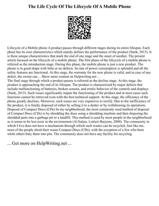 The Life Cycle Of The Lifecycle Of A Mobile Phone
Lifecycle of a Mobile phone A product passes through different stages during its entire lifespan. Each
phase has its own characteristics which mainly defines the performance of the product (Stark, 2015). It
is these unique characteristics that mark the end of one stage and the onset of another. The present
article focused on the lifecycle of a mobile phone. The first phase of the lifecycle of a mobile phone is
referred as the introduction stage. During this phase, the mobile phone is just a new product. The
phone is in good shape with little or no defects. Its rate of power consumption is splendid and all the
safety features are functional. At this stage, the warranty for the new phone is valid, and in case of any
defect, the owner can ... Show more content on Helpwriting.net ...
The final stage through which a product passes is referred as the decline stage. At this stage, the
product is approaching the end of its lifespan. The product is characterized by major defects that
include malfunctioning of batteries, broken screens, and erratic behavior of the controls and displays
(Stark, 2015). Such issues significantly impair the functioning of the product and in most cases such
functions cannot be retrieved even with the best technical support. At this stage, the efficiency of the
phone greatly declines. Moreover, such issues are very expensive to rectify. Due to the inefficiency of
the product, it is finally disposed of either by selling it to a dealer or by withdrawing its operations.
Disposal of Compact Discs (CDs) In my neighborhood, the most commonly used method of disposal
of Compact Discs (CDs) is by shredding the discs using a shredding machine and then disposing the
shredded parts into a garbage pit or a landfill. This method is used by most people in the neighborhood
as it seems to be less toxic to the environment (Al Salem, Lettieri Baeyens, 2009). The community in
which I live does not have a mechanism through which such wastes can be recycled. Just like me,
most of the people shred their waste Compact Discs (CDs), with the exception of a few who burn
while others bury them into pits. The community does not have any facility for recycling
... Get more on HelpWriting.net ...
 