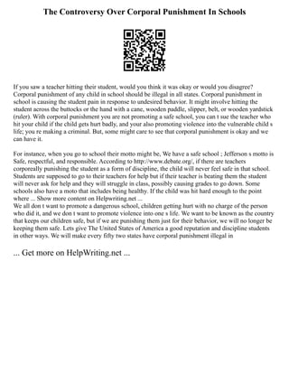 The Controversy Over Corporal Punishment In Schools
If you saw a teacher hitting their student, would you think it was okay or would you disagree?
Corporal punishment of any child in school should be illegal in all states. Corporal punishment in
school is causing the student pain in response to undesired behavior. It might involve hitting the
student across the buttocks or the hand with a cane, wooden paddle, slipper, belt, or wooden yardstick
(ruler). With corporal punishment you are not promoting a safe school, you can t sue the teacher who
hit your child if the child gets hurt badly, and your also promoting violence into the vulnerable child s
life; you re making a criminal. But, some might care to see that corporal punishment is okay and we
can have it.
For instance, when you go to school their motto might be, We have a safe school ; Jefferson s motto is
Safe, respectful, and responsible. According to http://www.debate.org/, if there are teachers
corporeally punishing the student as a form of discipline, the child will never feel safe in that school.
Students are supposed to go to their teachers for help but if their teacher is beating them the student
will never ask for help and they will struggle in class, possibly causing grades to go down. Some
schools also have a moto that includes being healthy. If the child was hit hard enough to the point
where ... Show more content on Helpwriting.net ...
We all don t want to promote a dangerous school, children getting hurt with no charge of the person
who did it, and we don t want to promote violence into one s life. We want to be known as the country
that keeps our children safe, but if we are punishing them just for their behavior, we will no longer be
keeping them safe. Lets give The United States of America a good reputation and discipline students
in other ways. We will make every fifty two states have corporal punishment illegal in
... Get more on HelpWriting.net ...
 