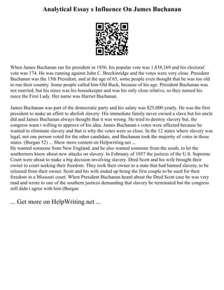 Analytical Essay s Influence On James Buchanan
When James Buchanan ran for president in 1856, his popular vote was 1,838,169 and his electoral
vote was 174. He was running against John C. Breckinridge and the votes were very close. President
Buchanan was the 15th President, and at the age of 65, some people even thought that he was too old
to run their country. Some people called him Old Buck, because of his age. President Buchanan was
not married, but his niece was his housekeeper and was his only close relative, so they named his
niece the First Lady. Her name was Harriet Buchanan.
James Buchanan was part of the democratic party and his salary was $25,000 yearly. He was the first
president to make an effort to abolish slavery. His immediate family never owned a slave but his uncle
did and James Buchanan always thought that it was wrong. He tried to destroy slavery but, the
congress wasn t willing to approve of his idea. James Buchanan s votes were affected because he
wanted to eliminate slavery and that is why the votes were so close. In the 12 states where slavery was
legal, not one person voted for the other candidate, and Buchanan took the majority of votes in those
states. (Burgan 52) ... Show more content on Helpwriting.net ...
He wanted someone from New England, and he also wanted someone from the south, to let the
southerners know about new attacks on slavery. In February of 1857 the justices of the U.S. Supreme
Court were about to make a big decision involving slavery. Dred Scott and his wife brought their
owner to court seeking their freedom. They took their owner to a state that had banned slavery, to be
released from their owner. Scott and his wife ended up being the first couple to be sued for their
freedom in a Missouri court. When President Buchanan heard about the Dred Scott case he was very
mad and wrote to one of the southern justices demanding that slavery be terminated but the congress
still didn t agree with him (Burgan
... Get more on HelpWriting.net ...
 