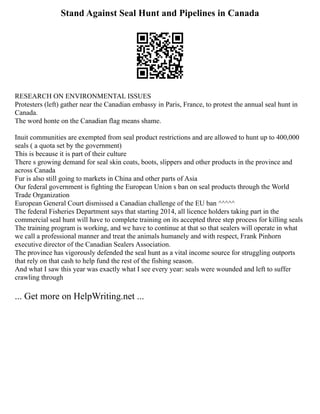 Stand Against Seal Hunt and Pipelines in Canada
RESEARCH ON ENVIRONMENTAL ISSUES
Protesters (left) gather near the Canadian embassy in Paris, France, to protest the annual seal hunt in
Canada.
The word honte on the Canadian flag means shame.
Inuit communities are exempted from seal product restrictions and are allowed to hunt up to 400,000
seals ( a quota set by the government)
This is because it is part of their culture
There s growing demand for seal skin coats, boots, slippers and other products in the province and
across Canada
Fur is also still going to markets in China and other parts of Asia
Our federal government is fighting the European Union s ban on seal products through the World
Trade Organization
European General Court dismissed a Canadian challenge of the EU ban ^^^^^
The federal Fisheries Department says that starting 2014, all licence holders taking part in the
commercial seal hunt will have to complete training on its accepted three step process for killing seals
The training program is working, and we have to continue at that so that sealers will operate in what
we call a professional manner and treat the animals humanely and with respect, Frank Pinhorn
executive director of the Canadian Sealers Association.
The province has vigorously defended the seal hunt as a vital income source for struggling outports
that rely on that cash to help fund the rest of the fishing season.
And what I saw this year was exactly what I see every year: seals were wounded and left to suffer
crawling through
... Get more on HelpWriting.net ...
 