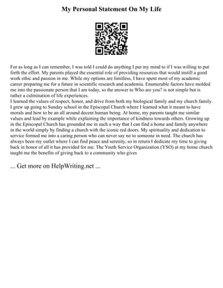 My Personal Statement On My Life
For as long as I can remember, I was told I could do anything I put my mind to if I was willing to put
forth the effort. My parents played the essential role of providing resources that would instill a good
work ethic and passion in me. While my options are limitless, I have spent most of my academic
career preparing me for a future in scientific research and academia. Enumerable factors have molded
me into the passionate person that I am today, so the answer to Who are you? is not simple but is
rather a culmination of life experiences.
I learned the values of respect, honor, and drive from both my biological family and my church family.
I grew up going to Sunday school in the Episcopal Church where I learned what it meant to have
morals and how to be an all around decent human being. At home, my parents taught me similar
values and lead by example while explaining the importance of kindness towards others. Growing up
in the Episcopal Church has grounded me in such a way that I can find a home and family anywhere
in the world simply by finding a church with the iconic red doors. My spirituality and dedication to
service formed me into a caring person who can never say no to someone in need. The church has
always been my outlet where I can find peace and serenity, so in return I dedicate my time to giving
back in honor of all it has provided for me. The Youth Service Organization (YSO) at my home church
taught me the benefits of giving back to a community who gives
... Get more on HelpWriting.net ...
 