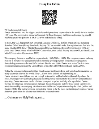 Essay On Exxon
7.0 Background of Exxon
Exxon has evolved into the biggest publicly traded petroleum corporation in the world for over the last
135 years. The corporation started as Standard Oil Trust Company in Ohio was founded by John D.
Rockefeller and his partners in 1870 (Meyers and Holusha, 1986).
In 1911, the U.S. Supreme Court separated Standard Oil into 33 distinct organisations, including
Standard Oil of New (Jersey Standard), Socony Oil, Vacuum Oil and a few organisations that held the
name Standard Oil. Jersey Standard progressed toward becoming Exxon Corporation in 1972. 27
years later, Exxon joined with Mobil Oil Corporation, once called Socony Vacuum Oil, to form Exxon
Mobil Corporation. (Exxon.com, 2017)
The company became a worldwide corporation in 1965 (Miller, 1992). The company was an industry
pioneer in metallocene catalyst innovation to make special polymers with enhanced execution.
Assembling plants were located in 24 nations. By the late 1980s, Exxon was one of the five most
prominent organisations in the United States with offers of $80 billion (Fearn Banks, 2002).
Today the company is famous for their brand names like Exxon, Esso and Mobil and is operating in
many countries all over the world. They ... Show more content on Helpwriting.net ...
Exxon spokespersons did not provide enough information and had deficient knowledge about the
crisis. Messages were conflicting because most the public statements by Exxon were unreliable and
opposing. Exxon s overdue media relations prompted negative publicity. On top of that, Exxon
showed no integrated communication between its constituencies, truth be told, Exxon s employees
were frustrated by the company s frail structure and lack of preparation during the crisis (Mehta and
Xavier, 2012). The public keeps on considering Exxon to be the most outstanding adversary of nature
and even years after the disaster has done little to decrease that
... Get more on HelpWriting.net ...
 