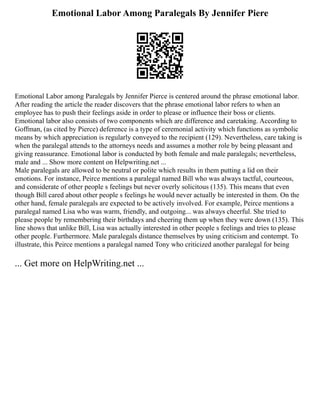 Emotional Labor Among Paralegals By Jennifer Piere
Emotional Labor among Paralegals by Jennifer Pierce is centered around the phrase emotional labor.
After reading the article the reader discovers that the phrase emotional labor refers to when an
employee has to push their feelings aside in order to please or influence their boss or clients.
Emotional labor also consists of two components which are difference and caretaking. According to
Goffman, (as cited by Pierce) deference is a type of ceremonial activity which functions as symbolic
means by which appreciation is regularly conveyed to the recipient (129). Nevertheless, care taking is
when the paralegal attends to the attorneys needs and assumes a mother role by being pleasant and
giving reassurance. Emotional labor is conducted by both female and male paralegals; nevertheless,
male and ... Show more content on Helpwriting.net ...
Male paralegals are allowed to be neutral or polite which results in them putting a lid on their
emotions. For instance, Peirce mentions a paralegal named Bill who was always tactful, courteous,
and considerate of other people s feelings but never overly solicitous (135). This means that even
though Bill cared about other people s feelings he would never actually be interested in them. On the
other hand, female paralegals are expected to be actively involved. For example, Peirce mentions a
paralegal named Lisa who was warm, friendly, and outgoing... was always cheerful. She tried to
please people by remembering their birthdays and cheering them up when they were down (135). This
line shows that unlike Bill, Lisa was actually interested in other people s feelings and tries to please
other people. Furthermore. Male paralegals distance themselves by using criticism and contempt. To
illustrate, this Peirce mentions a paralegal named Tony who criticized another paralegal for being
... Get more on HelpWriting.net ...
 