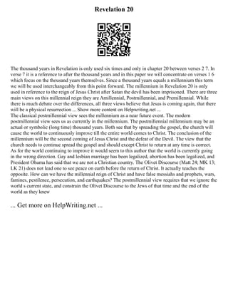 Revelation 20
The thousand years in Revelation is only used six times and only in chapter 20 between verses 2 7. In
verse 7 it is a reference to after the thousand years and in this paper we will concentrate on verses 1 6
which focus on the thousand years themselves. Since a thousand years equals a millennium this term
we will be used interchangeably from this point forward. The millennium in Revelation 20 is only
used in reference to the reign of Jesus Christ after Satan the devil has been imprisoned. There are three
main views on this millennial reign they are Amillennial, Postmillennial, and Premillennial. While
there is much debate over the differences, all three views believe that Jesus is coming again, that there
will be a physical resurrection ... Show more content on Helpwriting.net ...
The classical postmillennial view sees the millennium as a near future event. The modern
postmillennial view sees us as currently in the millennium. The postmillennial millennium may be an
actual or symbolic (long time) thousand years. Both see that by spreading the gospel, the church will
cause the world to continuously improve till the entire world comes to Christ. The conclusion of the
millennium will be the second coming of Jesus Christ and the defeat of the Devil. The view that the
church needs to continue spread the gospel and should except Christ to return at any time is correct.
As for the world continuing to improve it would seem to this author that the world is currently going
in the wrong direction. Gay and lesbian marriage has been legalized, abortion has been legalized, and
President Obama has said that we are not a Christian country. The Olivet Discourse (Matt 24; MK 13;
LK 21) does not lead one to see peace on earth before the return of Christ. It actually teaches the
opposite. How can we have the millennial reign of Christ and have false messiahs and prophets, wars,
famines, pestilence, persecution, and earthquakes? The postmillennial view requires that we ignore the
world s current state, and constrain the Olivet Discourse to the Jews of that time and the end of the
world as they knew
... Get more on HelpWriting.net ...
 