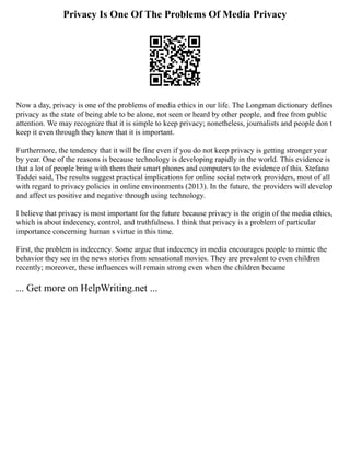 Privacy Is One Of The Problems Of Media Privacy
Now a day, privacy is one of the problems of media ethics in our life. The Longman dictionary defines
privacy as the state of being able to be alone, not seen or heard by other people, and free from public
attention. We may recognize that it is simple to keep privacy; nonetheless, journalists and people don t
keep it even through they know that it is important.
Furthermore, the tendency that it will be fine even if you do not keep privacy is getting stronger year
by year. One of the reasons is because technology is developing rapidly in the world. This evidence is
that a lot of people bring with them their smart phones and computers to the evidence of this. Stefano
Taddei said, The results suggest practical implications for online social network providers, most of all
with regard to privacy policies in online environments (2013). In the future, the providers will develop
and affect us positive and negative through using technology.
I believe that privacy is most important for the future because privacy is the origin of the media ethics,
which is about indecency, control, and truthfulness. I think that privacy is a problem of particular
importance concerning human s virtue in this time.
First, the problem is indecency. Some argue that indecency in media encourages people to mimic the
behavior they see in the news stories from sensational movies. They are prevalent to even children
recently; moreover, these influences will remain strong even when the children became
... Get more on HelpWriting.net ...
 