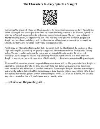 The Characters In Jerry Spinelli s Stargirl
Outrageous? he enquired, I hope so. Thank goodness for the outrageous among us. Jerry Spinelli, the
author of Stargirl, shut down questions about his characters being unrealistic. In this case, Spinelli is
referring to Stargirl, a nonconformist girl among monochromatic peers. She stays true to herself,
despite shunning taunts, so impressively that some may say she s quixotic. However, people like
Stargirl are, have been, and always will be all around us, although not as dramatic as portrayed by
Spinelli, she represents our inner, creative and insurrectionist self.
People may say Stargirl is idealistic, but that s the point! Both the blandness of the students at Mica
High and Stargirl s eccentricity are greatly exaggerated. It was meant to be on the border of fantasy
reality. The story, and in particular the characters, are intended to raise dust in the corners of
credibility. To challenge our routine way of seeing ourselves, noted Spinelli in a book interview.
Stargirl is an extreme, but achievable, case of individuality. ... Show more content on Helpwriting.net
...
We are untitled, unnamed, natural, suspended between was and will be. The potential to be a Stargirl is
a part of us, no it is us. It s who we truly are. Everything that makes us special is what makes you
seem so carefree and whimsical, if you dare to show it. For example, Stargirl. She does not attempt to
hide who she truly is, but instead lets her uniqueness shine through. Others, many others, stifle it, they
hide behind their smiles, generic clothes and meaningless words. All of us are different, but the only
way others can realize this is if you let your true personality shine
... Get more on HelpWriting.net ...
 
