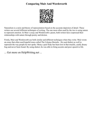 Comparing Muir And Wordsworth
Naturalism is a style and theory of representation based on the accurate depiction of detail. These
writers use several different techniques of writing. The one most often used by the two is using nature
to represent emotion. In Muir s essay and Wordsworth s poem, both writers have expressed their
relationships with nature through poetry and diction.
Firstly, Muir and Wordsworth use both similar and different techniques when they write. Muir wrote
an essay that often used hopeful tones called The Calypso Borealis . He used dialect as well to
represent the way people he met spoke: Mony a puir body has been lost in that muckle, cauld, dreary
bog and never been found. By using dialect, he was able to bring accents and poor speech to life.
... Get more on HelpWriting.net ...
 