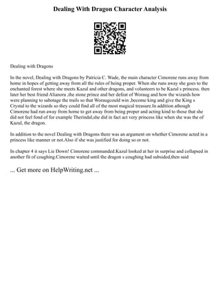Dealing With Dragon Character Analysis
Dealing with Dragons
In the novel, Dealing with Dragons by Patricia C. Wade, the main character Cimorene runs away from
home in hopes of getting away from all the rules of being proper. When she runs away she goes to the
enchanted forest where she meets Kazul and other dragons, and volunteers to be Kazul s princess. then
later her best friend Alianora ,the stone prince and her defeat of Woraug and how the wizards how
were planning to sabotage the trails so that Woraugcould win ,become king and give the King s
Crystal to the wizards so they could find all of the most magical treasure.In addition athough
Cimorene had run away from home to get away from being proper and acting kind to those that she
did not feel fond of for example Therindal,she did in fact act very princess like when she was the of
Kazul, the dragon.
In addition to the novel Dealing with Dragons there was an argument on whether Cimorene acted in a
princess like manner or not.Also if she was justified for doing so or not.
In chapter 4 it says Lie Down! Cimorene commanded.Kazul looked at her in surprise and collapsed in
another fit of coughing.Cimorene waited until the dragon s coughing had subsided,then said
... Get more on HelpWriting.net ...
 