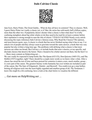 Italo Calvino Classic
Jane Eyre, Harry Potter, The Great Gatsby... What do they all have in common? They re classics. Well,
I guess Harry Potter isn t really a classic yet, is it? But, the series has sold nearly half a billion copies,
more than the other two. If popularity doesn t dictate what a classic is then what does? Is it lofty
confusing metaphors about big white whales or do they need to be read for at least a century before
their reputation is strong enough to earn the title of classic.? ITALO CALVINO Nearly every article
discussing this topic references Italo Calvino s famous essay, Why Read the Classics? His opinion,
and most known quote, says, A classic is a book that has never finished saying what it has to say. I ve
asked a lot of people and they always seem to gravitate toward the same answer, a book that was very
popular but also written a long time ago. The problems with defining what a classic is that most
answers are either too broad, like Calvino s, or include books that aren t classics, or too specific, and
disclude classics that deserve the honor. There s bound to be a better answer out there, but the best I ve
... Show more content on Helpwriting.net ...
We can t really be expected to lump books like The Quran (632 CE), Don Quixote (1605 CE), and The
Hobbit (1937) together, right? There should be a couple more words so we know what s what. After a
classic has stood the test of time and been praised for centuries it enters a new, much smaller, group ;
it s now part of the canon. The greatest literary works humanity has ever written are included as part
of the canon, like The Epic of Gilgamesh , Hamlet , and Beowulf . You could even go a step further,
brining all religious texts into the most highly regarded and smallest group of all, The Testament. I
know this might be a bit confusing; have a look at the chart below to visualize the different
... Get more on HelpWriting.net ...
 