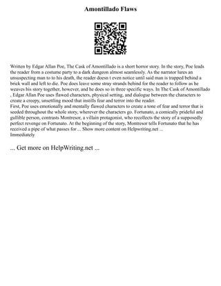 Amontillado Flaws
Written by Edgar Allan Poe, The Cask of Amontillado is a short horror story. In the story, Poe leads
the reader from a costume party to a dark dungeon almost seamlessly. As the narrator lures an
unsuspecting man to to his death, the reader doesn t even notice until said man is trapped behind a
brick wall and left to die. Poe does leave some stray strands behind for the reader to follow as he
weaves his story together, however, and he does so in three specific ways. In The Cask of Amontillado
, Edgar Allan Poe uses flawed characters, physical setting, and dialogue between the characters to
create a creepy, unsettling mood that instills fear and terror into the reader.
First, Poe uses emotionally and mentally flawed characters to create a tone of fear and terror that is
seeded throughout the whole story, wherever the characters go. Fortunato, a comically prideful and
gullible person, contrasts Montresor, a villain protagonist, who recollects the story of a supposedly
perfect revenge on Fortunato. At the beginning of the story, Montresor tells Fortunato that he has
received a pipe of what passes for ... Show more content on Helpwriting.net ...
Immediately
... Get more on HelpWriting.net ...
 