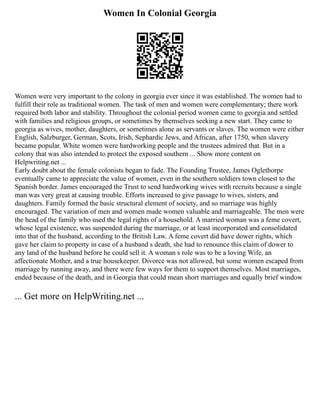 Women In Colonial Georgia
Women were very important to the colony in georgia ever since it was established. The women had to
fulfill their role as traditional women. The task of men and women were complementary; there work
required both labor and stability. Throughout the colonial period women came to georgia and settled
with families and religious groups, or sometimes by themselves seeking a new start. They came to
georgia as wives, mother, daughters, or sometimes alone as servants or slaves. The women were either
English, Salzburger, German, Scots, Irish, Sephardic Jews, and African, after 1750, when slavery
became popular. White women were hardworking people and the trustees admired that. But in a
colony that was also intended to protect the exposed southern ... Show more content on
Helpwriting.net ...
Early doubt about the female colonists began to fade. The Founding Trustee, James Oglethorpe
eventually came to appreciate the value of women, even in the southern soldiers town closest to the
Spanish border. James encouraged the Trust to send hardworking wives with recruits because a single
man was very great at causing trouble. Efforts increased to give passage to wives, sisters, and
daughters. Family formed the basic structural element of society, and so marriage was highly
encouraged. The variation of men and women made women valuable and marriageable. The men were
the head of the family who used the legal rights of a household. A married woman was a feme covert,
whose legal existence, was suspended during the marriage, or at least incorporated and consolidated
into that of the husband, according to the British Law. A feme covert did have dower rights, which
gave her claim to property in case of a husband s death, she had to renounce this claim of dower to
any land of the husband before he could sell it. A woman s role was to be a loving Wife, an
affectionate Mother, and a true housekeeper. Divorce was not allowed, but some women escaped from
marriage by running away, and there were few ways for them to support themselves. Most marriages,
ended because of the death, and in Georgia that could mean short marriages and equally brief window
... Get more on HelpWriting.net ...
 