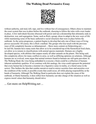 The Walking Dead Persuasive Essay
without authority, and steal, kill, rape, and live without fear of consequences. Others chose to maintain
the exact system that was in place before the outbreak, choosing to follow the rules with a new leader
in place. A few individuals become obsessed with power and run a dictatorship that ultimately ends in
destruction, war, and segregation. Some, such as Rick s group, chose to adapt to the new ways of life
while maintaining some of the basic authorative social structures that were in place before the
outbreak. As the series progresses, a pattern begins to develop that only one of these ways of living
proves successful. Of course, this is Rick s method. The groups who lose touch with the previous
ways of life completely become so dehumanized ... Show more content on Helpwriting.net ...
In real life, humans have many traits that allow us to be considered top of the hierarchical food chain,
yet allow us to remain in classifications with animal species mammals. Humans are a highly
developed species, with abilities that surpass nearly all other animals on the planet. This being said,
this complexity allows for many conflicts to arise, as well as differing opinions on solutions. Although
humans are so evolved, some argue that animal instincts found in humans are still quite prevalent. In
The Walking Dead, the virus being embedded in everyone s brain could be a reflection of humans
inherent animalistic qualities. If we continue with this analogy, the virus could represent the potential
that every human has to become a monster (in a figurative sense in reality, or a literal sense in the
series). This furthers the idea that zombie narratives tend to mirror societies fears and anxieties over
the condition of the world, or possible events that could occur, all while placing responsibility at the
hands of humanity. Although The Walking Dead in particular does not explain the cause of the
outbreak, or blame humanity, it does reflect how humanity can take charge of the situation as well as
express moral values that humanity should strive
... Get more on HelpWriting.net ...
 