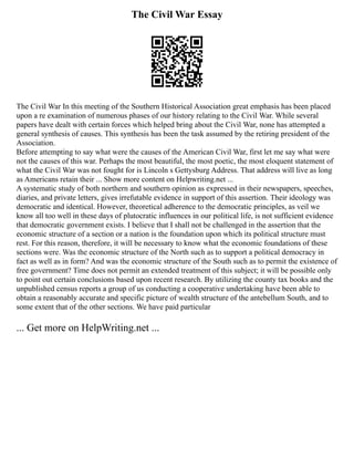The Civil War Essay
The Civil War In this meeting of the Southern Historical Association great emphasis has been placed
upon a re examination of numerous phases of our history relating to the Civil War. While several
papers have dealt with certain forces which helped bring about the Civil War, none has attempted a
general synthesis of causes. This synthesis has been the task assumed by the retiring president of the
Association.
Before attempting to say what were the causes of the American Civil War, first let me say what were
not the causes of this war. Perhaps the most beautiful, the most poetic, the most eloquent statement of
what the Civil War was not fought for is Lincoln s Gettysburg Address. That address will live as long
as Americans retain their ... Show more content on Helpwriting.net ...
A systematic study of both northern and southern opinion as expressed in their newspapers, speeches,
diaries, and private letters, gives irrefutable evidence in support of this assertion. Their ideology was
democratic and identical. However, theoretical adherence to the democratic principles, as veil we
know all too well in these days of plutocratic influences in our political life, is not sufficient evidence
that democratic government exists. I believe that I shall not be challenged in the assertion that the
economic structure of a section or a nation is the foundation upon which its political structure must
rest. For this reason, therefore, it will be necessary to know what the economic foundations of these
sections were. Was the economic structure of the North such as to support a political democracy in
fact as well as in form? And was the economic structure of the South such as to permit the existence of
free government? Time does not permit an extended treatment of this subject; it will be possible only
to point out certain conclusions based upon recent research. By utilizing the county tax books and the
unpublished census reports a group of us conducting a cooperative undertaking have been able to
obtain a reasonably accurate and specific picture of wealth structure of the antebellum South, and to
some extent that of the other sections. We have paid particular
... Get more on HelpWriting.net ...
 