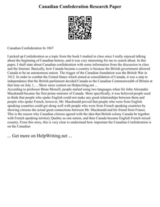 Canadian Confederation Research Paper
Canadian Confederation In 1867
I picked up Confederation as a topic from the book I studied in class since I really enjoyed talking
about the beginning of Canadian history, and it was very interesting for me to search about. In this
paper, I shall state about Canadian confederation with some information from the discussion in class
and the Internet. Basically, how Canada became a country is because the British government allowed
Canada to be an autonomous nation. The trigger of the Canadian foundation was the British War in
1812. In order to combat the United States which aimed at consolidation of Canada, it was a step to
independence that the British parliament decided Canada as the Canadian Commonwealth of Britain at
that time on July 1, ... Show more content on Helpwriting.net ...
According to professor Brian Mcneill, people started using two languages when Sir John Alexander
Macdonald became the first prime minister of Canada. More specifically, it was believed people used
to think that people who spoke English could not make any good relationships between them and
people who spoke French, however, Mr. Macdonald proved that people who were from English
speaking countries could get along well with people who were from French speaking countries by
showing citizens the actual great connections between Mr. Macdonald and his friend from France.
This is the reason why Canadian citizens agreed with the idea that British colony Canada be together
with French speaking territory Quebec as one nation, and then Canada became English French mixed
country. From this story, this is very clear to understand how important the Canadian Confederation is
on the Canadian
... Get more on HelpWriting.net ...
 