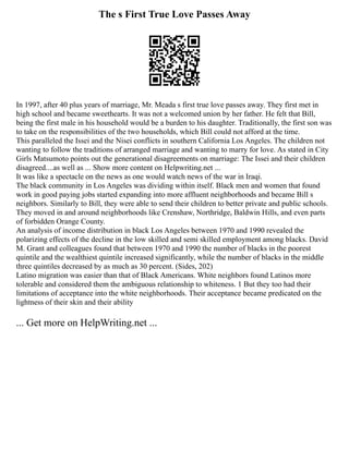 The s First True Love Passes Away
In 1997, after 40 plus years of marriage, Mr. Meada s first true love passes away. They first met in
high school and became sweethearts. It was not a welcomed union by her father. He felt that Bill,
being the first male in his household would be a burden to his daughter. Traditionally, the first son was
to take on the responsibilities of the two households, which Bill could not afford at the time.
This paralleled the Issei and the Nisei conflicts in southern California Los Angeles. The children not
wanting to follow the traditions of arranged marriage and wanting to marry for love. As stated in City
Girls Matsumoto points out the generational disagreements on marriage: The Issei and their children
disagreed....as well as ... Show more content on Helpwriting.net ...
It was like a spectacle on the news as one would watch news of the war in Iraqi.
The black community in Los Angeles was dividing within itself. Black men and women that found
work in good paying jobs started expanding into more affluent neighborhoods and became Bill s
neighbors. Similarly to Bill, they were able to send their children to better private and public schools.
They moved in and around neighborhoods like Crenshaw, Northridge, Baldwin Hills, and even parts
of forbidden Orange County.
An analysis of income distribution in black Los Angeles between 1970 and 1990 revealed the
polarizing effects of the decline in the low skilled and semi skilled employment among blacks. David
M. Grant and colleagues found that between 1970 and 1990 the number of blacks in the poorest
quintile and the wealthiest quintile increased significantly, while the number of blacks in the middle
three quintiles decreased by as much as 30 percent. (Sides, 202)
Latino migration was easier than that of Black Americans. White neighbors found Latinos more
tolerable and considered them the ambiguous relationship to whiteness. 1 But they too had their
limitations of acceptance into the white neighborhoods. Their acceptance became predicated on the
lightness of their skin and their ability
... Get more on HelpWriting.net ...
 