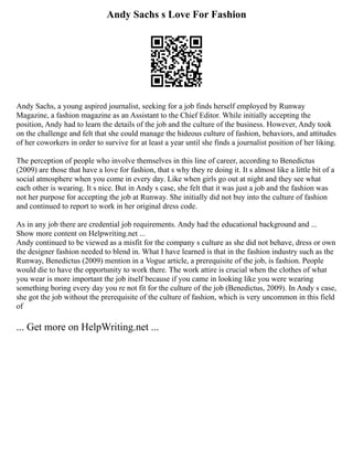 Andy Sachs s Love For Fashion
Andy Sachs, a young aspired journalist, seeking for a job finds herself employed by Runway
Magazine, a fashion magazine as an Assistant to the Chief Editor. While initially accepting the
position, Andy had to learn the details of the job and the culture of the business. However, Andy took
on the challenge and felt that she could manage the hideous culture of fashion, behaviors, and attitudes
of her coworkers in order to survive for at least a year until she finds a journalist position of her liking.
The perception of people who involve themselves in this line of career, according to Benedictus
(2009) are those that have a love for fashion, that s why they re doing it. It s almost like a little bit of a
social atmosphere when you come in every day. Like when girls go out at night and they see what
each other is wearing. It s nice. But in Andy s case, she felt that it was just a job and the fashion was
not her purpose for accepting the job at Runway. She initially did not buy into the culture of fashion
and continued to report to work in her original dress code.
As in any job there are credential job requirements. Andy had the educational background and ...
Show more content on Helpwriting.net ...
Andy continued to be viewed as a misfit for the company s culture as she did not behave, dress or own
the designer fashion needed to blend in. What I have learned is that in the fashion industry such as the
Runway, Benedictus (2009) mention in a Vogue article, a prerequisite of the job, is fashion. People
would die to have the opportunity to work there. The work attire is crucial when the clothes of what
you wear is more important the job itself because if you came in looking like you were wearing
something boring every day you re not fit for the culture of the job (Benedictus, 2009). In Andy s case,
she got the job without the prerequisite of the culture of fashion, which is very uncommon in this field
of
... Get more on HelpWriting.net ...
 
