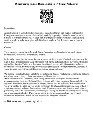 Disadvantages And Disadvantages Of Social Networks
Introduction
A social network is a social structure made up of individuals that are tied together by friendship,
kinship, common interest, sexual relationship, knowledge or prestige. Generally, teens use social
network to communicate and stay in touch with their friends or make new friends. Teens also use
social networks to make social plans with friends and maybe to flirt. Teenagers love to express
themselves.
Content
There are many types of social Network; Social Connection, multimedia sharing, professional,
informational, educational, academic and hobbies.
In the social connection, Facebook, Twitter, Myspace are the examples. Facebook provides a way for
users to build connections and share information with people and organizations they choose to interact
with online. By using Twitter you share your thoughts and keep up with others via this real time
information network. By the way Myspace has evolved to focus on social entertainment, providing a
venue for social connections related to movies, music games and more.
We also use a social network as a platform for multimedia sharing. YouTube is a social media platform
that allows users to share ... Show more content on Helpwriting.net ...
When you are online it s happening when wrong intonation in reading and this may lead to
misunderstanding. Some people have different opinions with certain issues and these may lead to the
argument. Sometimes, the disagreement is bringing forward into the real world. Furthermore when
you always online it s a bad for your health; not enough sleep because too much time spend in front of
a laptop or computer and even forget to have meals. Furthermore when you share too much privacy
picture may lead to the blackmail and your privacy is blowing up. The Privacy settings means nothing
when your account is hacked. If you are not setting it right, strangers may have your personal
information. Your mutual friends still can access to the things that you were
... Get more on HelpWriting.net ...
 